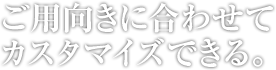 ご用向きに合わせてカスタマイズできる。